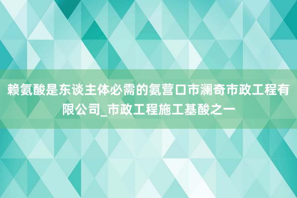 赖氨酸是东谈主体必需的氨营口市澜奇市政工程有限公司_市政工程施工基酸之一