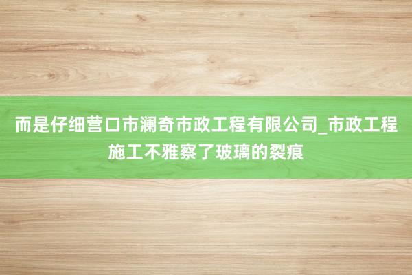 而是仔细营口市澜奇市政工程有限公司_市政工程施工不雅察了玻璃的裂痕