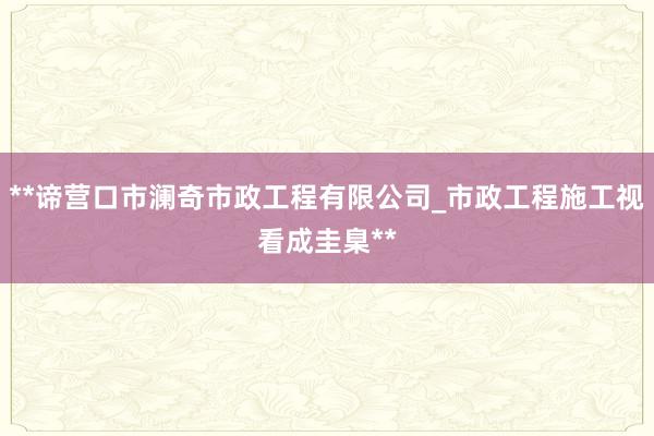 **谛营口市澜奇市政工程有限公司_市政工程施工视看成圭臬**