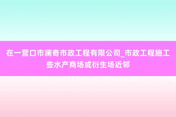 在一营口市澜奇市政工程有限公司_市政工程施工些水产商场或衍生场近邻