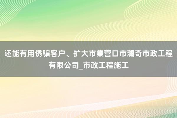 还能有用诱骗客户、扩大市集营口市澜奇市政工程有限公司_市政工程施工